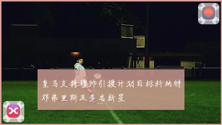 皇马支持穆帅引援计划目标科纳特邓弗里斯及多名新星