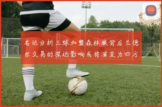 名记分析三球加盟森林狼背后兰德尔交易的深远影响或将演变为四方交易