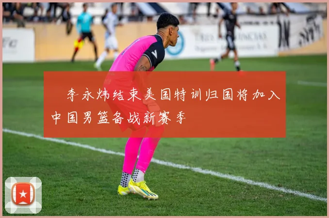 偰李永炜结束美国特训归国将加入中国男篮备战新赛季