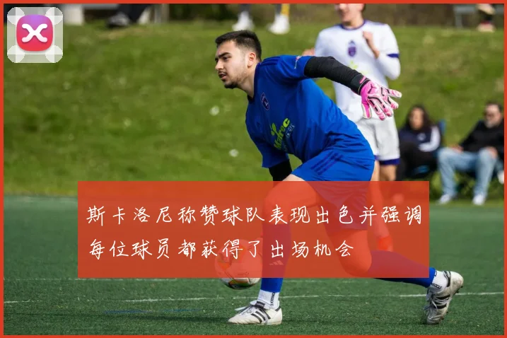 斯卡洛尼称赞球队表现出色并强调每位球员都获得了出场机会