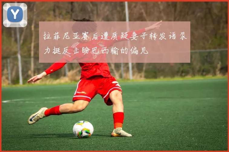 拉菲尼亚赛后遭质疑妻子转发语录力挺反击盼巴西输的偏见