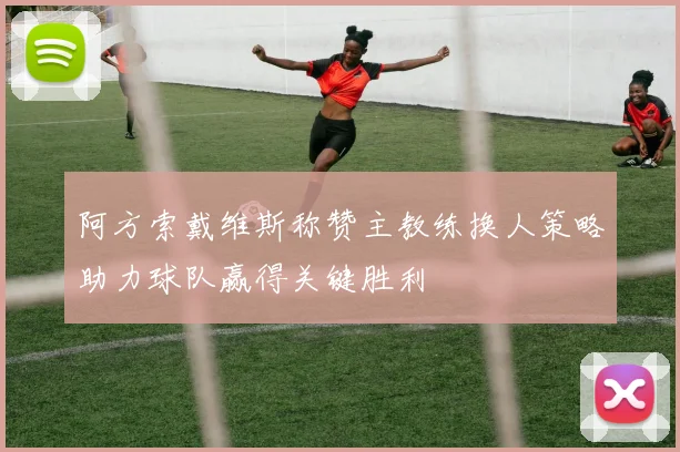 阿方索戴维斯称赞主教练换人策略助力球队赢得关键胜利