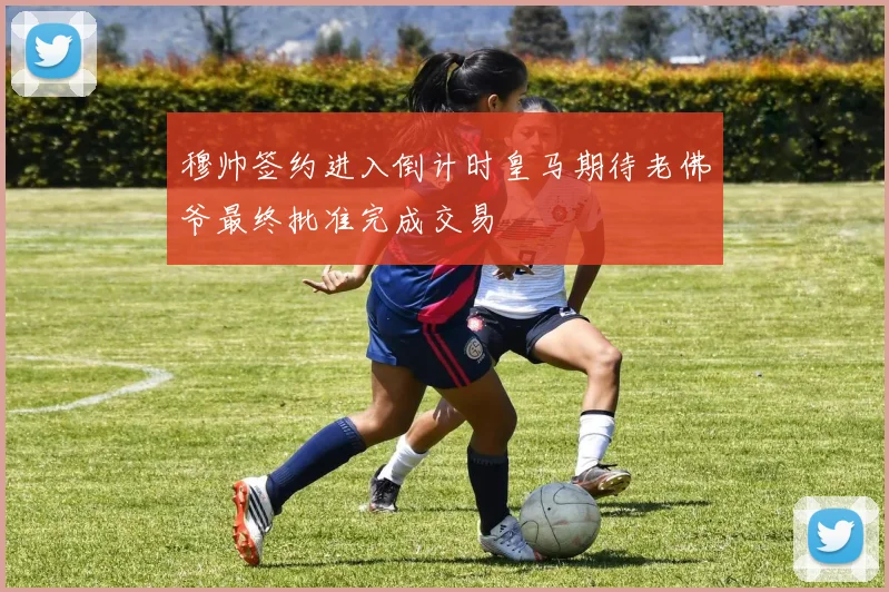 穆帅签约进入倒计时皇马期待老佛爷最终批准完成交易