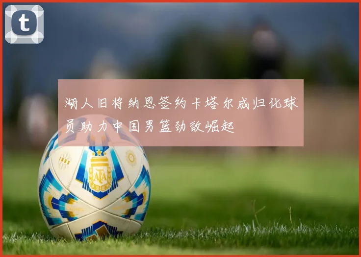 湖人旧将纳恩签约卡塔尔成归化球员助力中国男篮劲敌崛起
