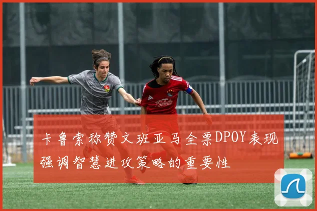 卡鲁索称赞文班亚马全票DPOY表现强调智慧进攻策略的重要性