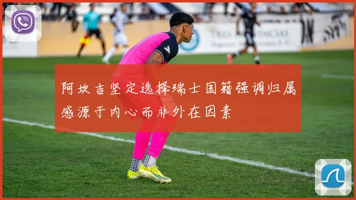 阿坎吉坚定选择瑞士国籍强调归属感源于内心而非外在因素