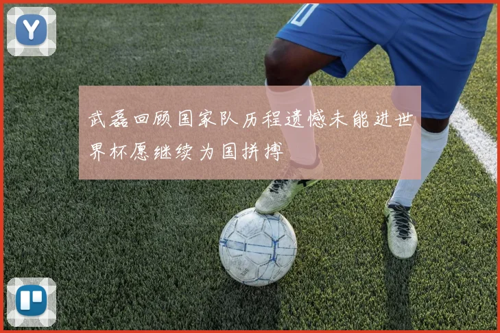 武磊回顾国家队历程遗憾未能进世界杯愿继续为国拼搏