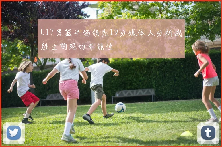 U17男篮半场领先19分媒体人分析战胜立陶宛的可能性