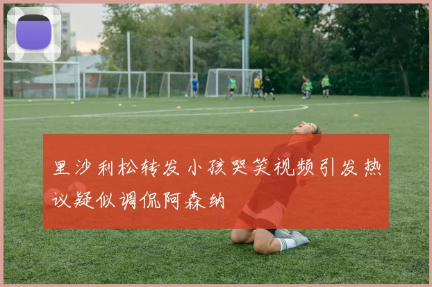 里沙利松转发小孩哭笑视频引发热议疑似调侃阿森纳