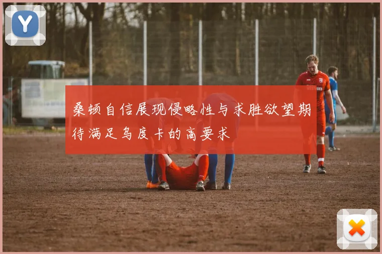 桑顿自信展现侵略性与求胜欲望期待满足乌度卡的高要求
