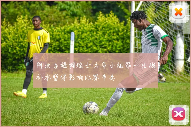 阿坎吉强调瑞士力争小组第一出线补水暂停影响比赛节奏