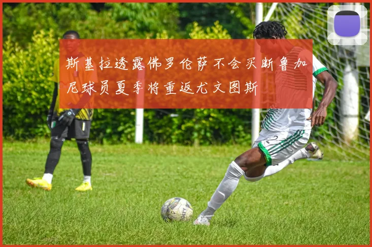 斯基拉透露佛罗伦萨不会买断鲁加尼球员夏季将重返尤文图斯