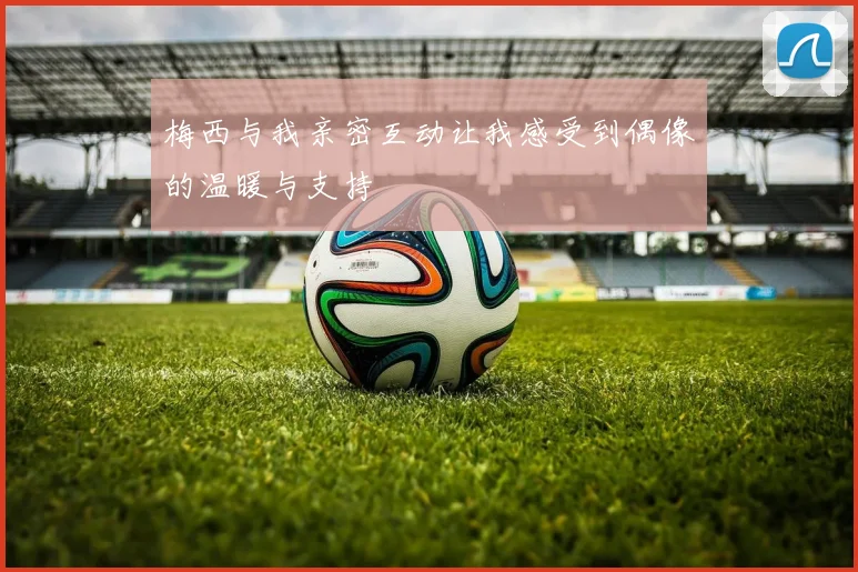 梅西与我亲密互动让我感受到偶像的温暖与支持