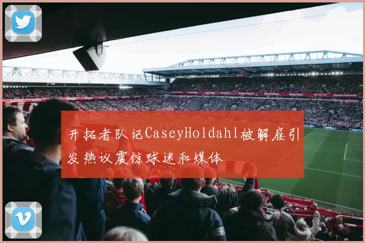 开拓者队记CaseyHoldahl被解雇引发热议震惊球迷和媒体