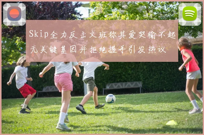 Skip全力反击文班称其爱哭输不起无关键基因并拒绝握手引发热议