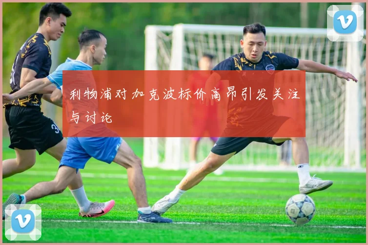 利物浦对加克波标价高昂引发关注与讨论