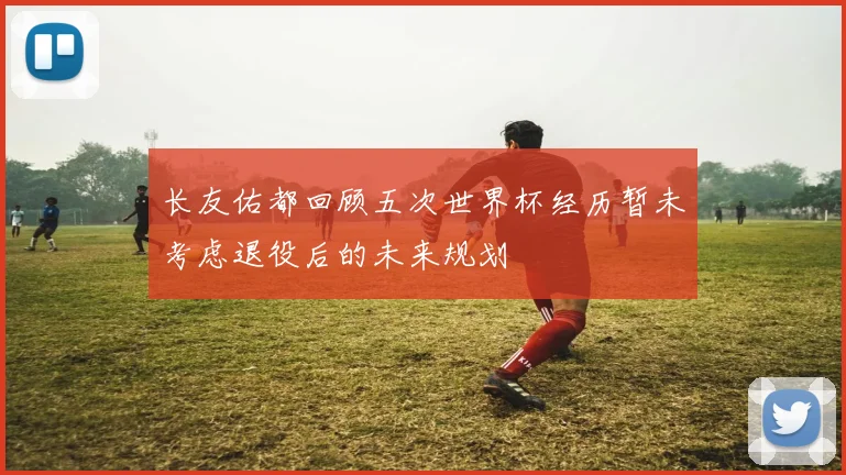 长友佑都回顾五次世界杯经历暂未考虑退役后的未来规划