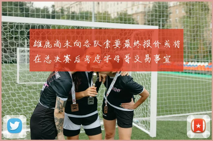 雄鹿尚未向各队索要最终报价或将在总决赛后考虑字母哥交易事宜